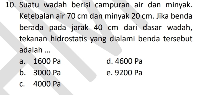 Suatu wadah berisi campuran air dan minyak.
Ketebalan air 70 cm dan minyak 20 cm. Jika benda
berada pada jarak 40 cm dari dasar wadah,
tekanan hidrostatis yang dialami benda tersebut
adalah ...
a. 1600 Pa d. 4600 Pa
b. 3000 Pa e. 9200 Pa
c. 4000 Pa