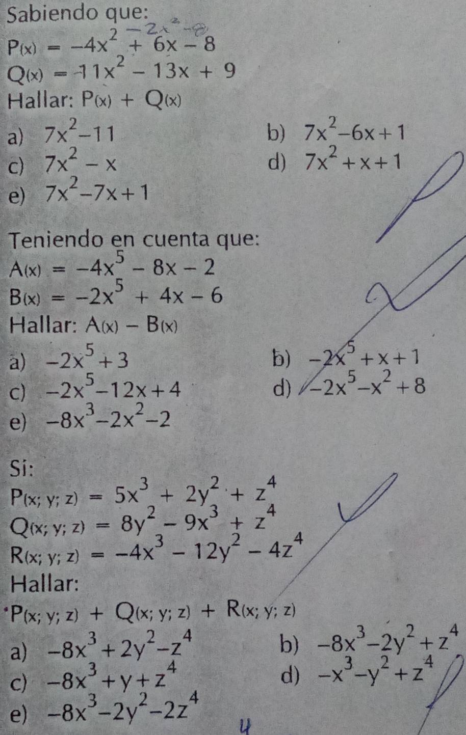 Sabiendo que:
P(x)=-4x^2+6x-8
Q(x)=-11x^2-13x+9
Hallar: P_(x)+Q(x)
a) 7x^2-11 b) 7x^2-6x+1
c) 7x^2-x d) 7x^2+x+1
e) 7x^2-7x+1
Teniendo en cuenta que:
A(x)=-4x^5-8x-2
B(x)=-2x^5+4x-6
Hallar: A(x)-B(x)
a) -2x^5+3 b) -2x^5+x+1
c) -2x^5-12x+4 d) -2x^5-x^2+8
e) -8x^3-2x^2-2
Si:
P_(x;y;z)=5x^3+2y^2+z^4
Q(x;y;z)=8y^2-9x^3+z^4
R(x;y;z)=-4x^3-12y^2-4z^4
Hallar:
P(x;y;z)+Q(x;y;z)+R(x;y;z)
a) -8x^3+2y^2-z^4
b) -8x^3-2y^2+z^4
c) -8x^3+y+z^4
d) -x^3-y^2+z^4
e) -8x^3-2y^2-2z^4