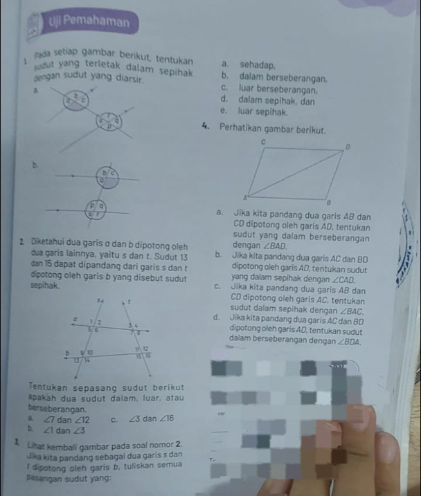 Uji Pemahaman
..
Pada setiap gambar berikut, tentukan a. sehadap,
sudut yang terletak dalam sepihak b. dalam berseberangan.
dengan sudut yang diarsir. c. luar berseberangan.
D
3. d. dalam sepihak, dan
J o
e. luar sepihak.
X 4. Perhatikan gambar berikut.
D.
c
a
a
a. Jika kita pandang dua garis AB dan
CD dipotong oleh garis AD, tentukan !
sudut yang dalam berseberangan
dengan ∠ BAD. 
Diketahui dua garis σ dan b dipotong oleh b. Jika kita pandang dua garis AC dan BD
dua garis lainnya, yaitu s dan t. Sudut 13 dipotong oleh garis AD, tentukan sudut 
dan 15 dapat dipandang dari garis s dan t yang dalam sepihak dengan ∠ CAD. 
dipotong oleh garis b yang disebut sudut c. Jika kita pandang dua garis AB dan
sepihak. CD dipotong oleh garis AC, tentukan
sudut dalam sepihak dengan ∠ BAC
d. Jika kita pandang dua garis AC dan BD
dipotong oleh garis AD, tentukan sudut
dalam berseberangan dengan ∠ BDA. 
Tentukan sepasang sudut berikut
apakah dua sudut dalam, luar, atau
berseberangan.
a, ∠ 7 dan ∠ 12 C. ∠ 3 dan ∠ 16 car
b. ∠ 1 dan ∠ 3
_
Lihat kembali gambar pada soal nomor 2
Jika kita pandang sebagai dua garis s dan
I dipotong oleh garis b, tuliskan semua Te
pasangan sudut yang: