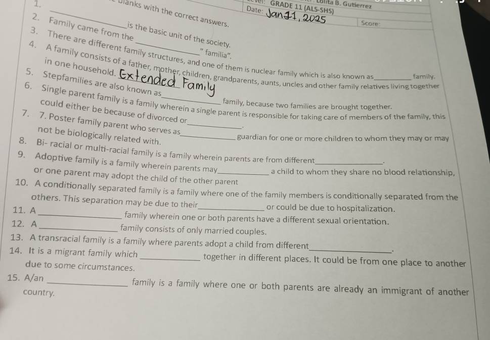 Lolita B. Gutierrez 
GRADE 11 (ALS-SHS) 
Date: 
_Ulanks with the correct answers. 
Score: 
2. Family came from the 
is the basic unit of the society. 
" familia'. 
3. There are different family structures, and one of them is nuclear family which is also known as family. 
in one household. 
4. A family consists of a father, mother, children, grandparents, aunts, uncles and other family relatives living together 
5. Stepfamilies are also known as 
6. Single parent family is a family wherein a single parent is responsible for taking care of members of the family, this 
family, because two families are brought together. 
could either be because of divorced or 
7. 7. Poster family parent who serves as_ 
not be biologically related with._ 
guardian for one or more children to whom they may or may 
8. Bi- racial or multi-racial family is a family wherein parents are from different 
9. Adoptive family is a family wherein parents may_ 
_. 
a child to whom they share no blood relationship, 
or one parent may adopt the child of the other parent 
10. A conditionally separated family is a family where one of the family members is conditionally separated from the 
others. This separation may be due to their or could be due to hospitalization. 
11. A _family wherein one or both parents have a different sexual orientation. 
12. A_ family consists of only married couples. 
13. A transracial family is a family where parents adopt a child from different 
`. 
14. It is a migrant family which _together in different places. It could be from one place to another 
due to some circumstances. 
15. A/an _family is a family where one or both parents are already an immigrant of another 
country.