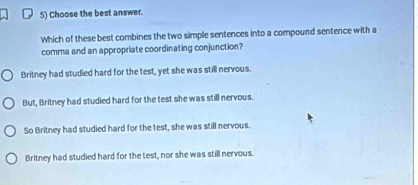 Choose the best answer.
Which of these best combines the two simple sentences into a compound sentence with a
comma and an appropriate coordinating conjunction?
Britney had studied hard for the test, yet she was still nervous.
But, Britney had studied hard for the test she was still nervous.
So Britney had studied hard for the test, she was still nervous.
Britney had studied hard for the test, nor she was still nervous.