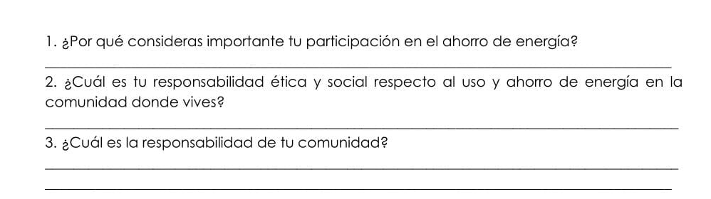 ¿Por qué consideras importante tu participación en el ahorro de energía? 
_ 
2. ¿Cuál es tu responsabilidad ética y social respecto al uso y ahorro de energía en la 
comunidad donde vives? 
_ 
3. ¿Cuál es la responsabilidad de tu comunidad? 
_ 
_