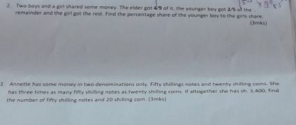 Two boys and a girl shared some money. The elder got 4/9 of it, the younger boy got 2/5 of the 
remainder and the girl got the rest. Find the percentage share of the younger boy to the girls share. 
(3/mks) 
3. Annette has some money in two denominations only. Fifty shillings notes and twenty shilling coins. She 
has three times as many fifty shilling notes as twenty shilling coins. If altogether she has sh. 3,400, find 
the number of fifty shilling notes and 20 shilling coin. (3mks)