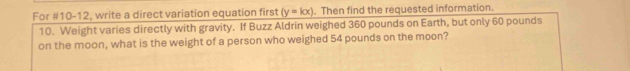 For #10-12, write a direct variation equation first (y=kx). Then find the requested information. 
10. Weight varies directly with gravity. If Buzz Aldrin weighed 360 pounds on Earth, but only 60 pounds
on the moon, what is the weight of a person who weighed 54 pounds on the moon?