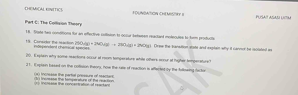 CHEMICAL KINETICS FOUNDATION CHEMISTRY II PUSAT ASASI UITM 
Part C: The Collision Theory 
18. State two conditions for an effective collision to occur between reactant molecules to form products 
19. Consider the reaction 2SO_2(g)+2NO_2(g)to 2SO_3(g)+2NO(g). Draw the transition state and explain why it cannot be isolated as 
independent chemical species. 
20. Explain why some reactions occur at room temperature while others occur at higher temperature? 
21. Explain based on the collision theory, how the rate of reaction is affected by the following factor 
(a) Increase the partial pressure of reactant. 
(b) Increase the temperature of the reaction. 
(c) Increase the concentration of reactant