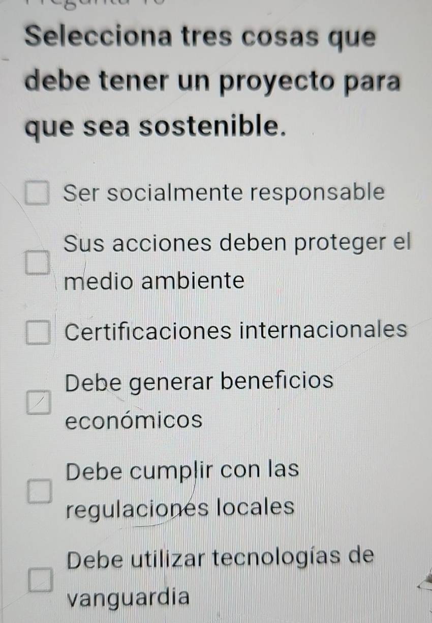 Selecciona tres cosas que
debe tener un proyecto para
que sea sostenible.
Ser socialmente responsable
Sus acciones deben proteger el
medio ambiente
Certificaciones internacionales
Debe generar beneficios
económicos
Debe cumplir con las
regulaciones locales
Debe utilizar tecnologías de
vanguardia