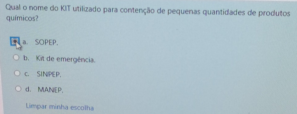 Qual o nome do KIT utilizado para contenção de pequenas quantidades de produtos
químicos?
a. SOPEP.
b. Kit de emergência.
c. SINPEP.
d. MANEP,
Limpar minha escolha