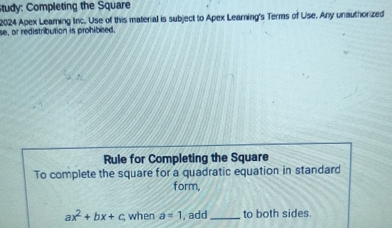 tudy: Completing the Square 
2024 Apex Leaming Inc. Use of this material is subject to Apex Learning's Terms of Use. Any unauthorized 
se, or redistribution is prohibited. 
Rule for Completing the Square 
To complete the square for a quadratic equation in standard 
form,
ax^2+bx+c; when a=1 , add_ to both sides.