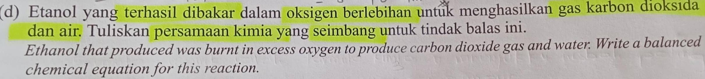 Etanol yang terhasil dibakar dalam oksigen berlebihan untuk menghasilkan gas karbon dioksida 
dan air. Tuliskan persamaan kimia yang seimbang untuk tindak balas ini. 
Ethanol that produced was burnt in excess oxygen to produce carbon dioxide gas and water. Write a balanced 
chemical equation for this reaction.