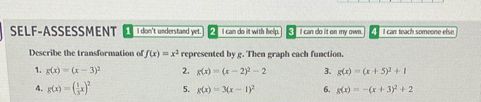 SELF-ASSESSMENT _ I don't understand yet. _ I can do it with help. 8 I can do it on my own. _ I can teach someone else. 
Describe the transformation of f(x)=x^2 represented by g. Then graph each function. 
1. g(x)=(x-3)^2 2. g(x)=(x-2)^2-2 3. g(x)=(x+5)^2+1
4. g(x)=( 1/3 x)^2 5. g(x)=3(x-1)^2 6. g(x)=-(x+3)^2+2