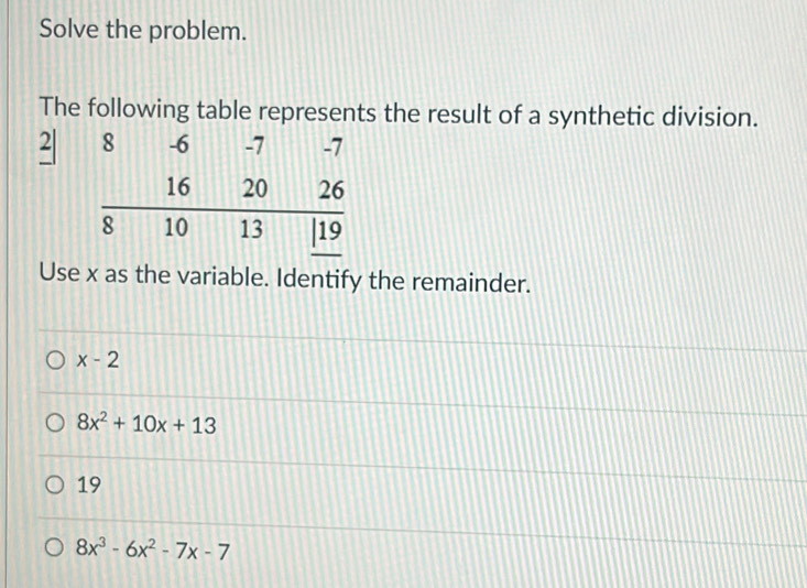 Solve the problem.
The following table represents the result of a synthetic division.
2 
Use x as the variable. Identify the remainder.
x-2
8x^2+10x+13
19
8x^3-6x^2-7x-7