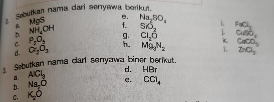 Sebutkan nama dari senyawa berikut. 
a. MgS
e. Na_2SO_4 i. 
b. NH_4OH
f. SiO_2 FeCl_3
g. Cl_2overline O
j. CuSO_4
C. P_2O_5 CaCO_3
h. Mg_3N_2
k. 
1. 
d. Cr_2O_3 ZnCl_2
Sebutkan nama dari senyawa biner berikut. 
a. AlCl_3
d. HBr
b. Na_2O
e. CCl_4
C. K_2O