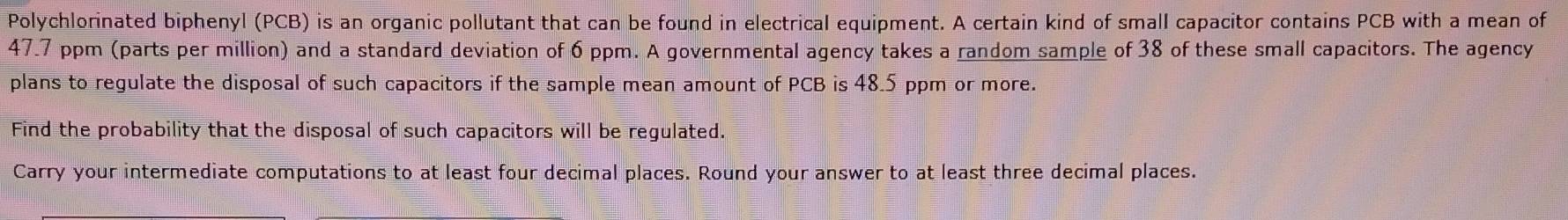 Polychlorinated biphenyl (PCB) is an organic pollutant that can be found in electrical equipment. A certain kind of small capacitor contains PCB with a mean of
47.7 ppm (parts per million) and a standard deviation of 6 ppm. A governmental agency takes a random sample of 38 of these small capacitors. The agency 
plans to regulate the disposal of such capacitors if the sample mean amount of PCB is 48.5 ppm or more. 
Find the probability that the disposal of such capacitors will be regulated. 
Carry your intermediate computations to at least four decimal places. Round your answer to at least three decimal places.