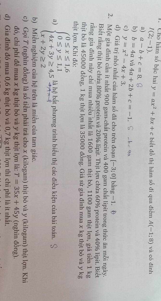 Cho hàm số bậc hai y=ax^2+bx+c biết đồ thị hàm số đi qua điểm A(-1;8) và có đỉnh
I(2;-1). 
a) a-b+c=8
b) b=4a và 4a+2b+c=-1
c) y=x^2-4x+3. 
d) Giá trị nhỏ nhất của hàm số đã cho trên đoạn [-3;0] oang-1. 
2. Một gia đình cần ít nhất 900 gam chất protein và 400 gam chất lipit trong thức ăn mỗi ngày. 
Biết rằng thịt bò chứa 80% protein và 20% lipit. Thịt lợn chứa 60% protein và 40% lipit. Biết 
rằng gia đình này chỉ mua nhiều nhất là 1600 gam thịt bò, 1100 gam thịt lợn, giá tiền 1 kg
thịt bò là 45000 đồng, 1 kg thịt lợn là 35000 đồng. Giả sử gia đình mua x kg thịt bò và y kg
thịt lợn. Khi đó: 
a) beginarrayl 0≤ x≤ 1,6 0≤ y≤ 1,1 4x+3y≥ 4,5 x+2y≥ 2endarray. là hệ bất phương trình biểu thị các điều kiện của bài toán. 
b) Miền nghiệm của hệ trên là miền của tam giác. 
c) Gọi T (nghìn đồng) là số tiền phải trả cho x (kilogam) thịt bò và y (kilogam) thịt lợn. Khi 
đó, chi phí để mua x kg thịt bò và y kg thịt lợn là: T=35x+45y (nghìn đồng). 
d) Gia đình đó mua 0,6 kg thịt bò và 0,7 kg thịt lợn thì chi phí là ít nhất.