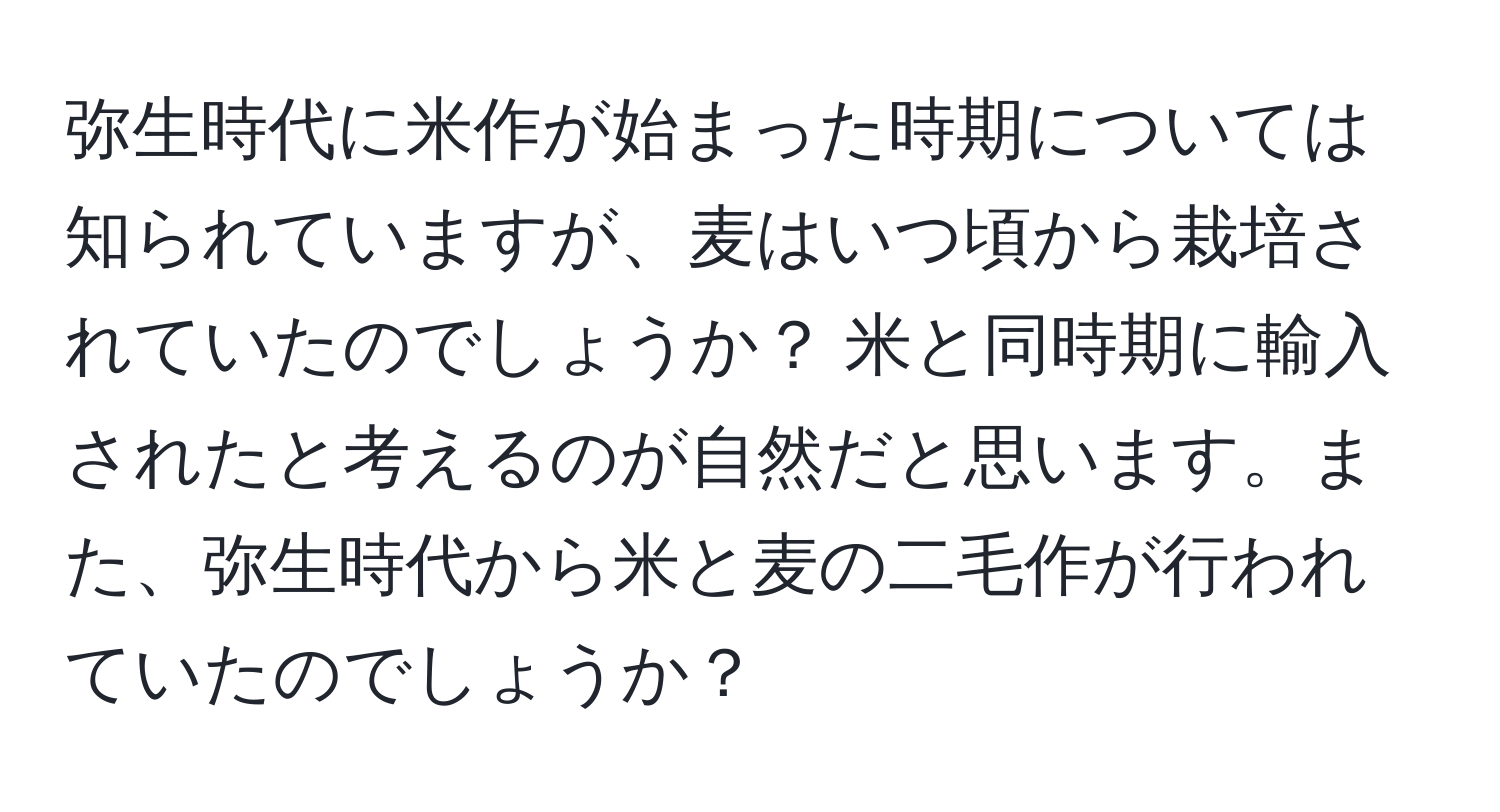 弥生時代に米作が始まった時期については知られていますが、麦はいつ頃から栽培されていたのでしょうか？ 米と同時期に輸入されたと考えるのが自然だと思います。また、弥生時代から米と麦の二毛作が行われていたのでしょうか？