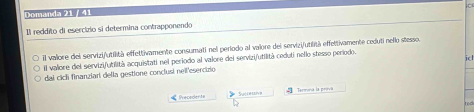 SCF 
Domanda 21 / 41 
Il reddito di esercizio si determina contrapponendo 
il valore dei servizi/utilità effettivamente consumati nel periodo al valore dei servizi/utilità effettivamente ceduti nello stesso. 
il valore dei servizi/utilità acquistati nel periodo al valore dei servizi/utilità ceduti nello stesso periodo. 
dai cicli finanziari della gestione conclusi nell'esercizio icl 
Precedente Successiva Termina la prova 
tod