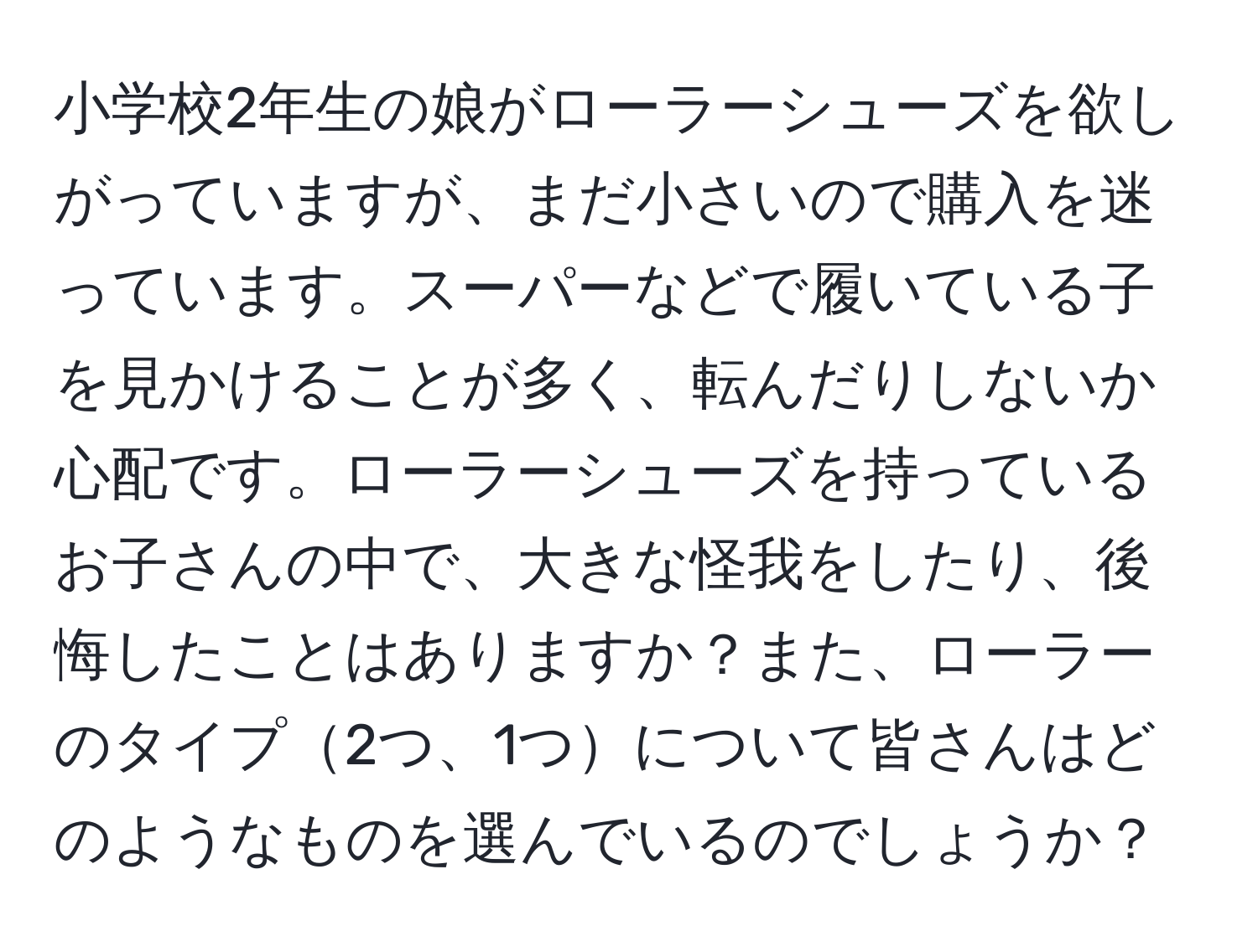 小学校2年生の娘がローラーシューズを欲しがっていますが、まだ小さいので購入を迷っています。スーパーなどで履いている子を見かけることが多く、転んだりしないか心配です。ローラーシューズを持っているお子さんの中で、大きな怪我をしたり、後悔したことはありますか？また、ローラーのタイプ2つ、1つについて皆さんはどのようなものを選んでいるのでしょうか？