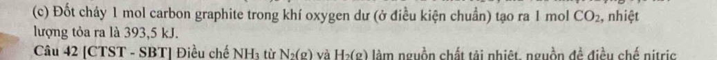 Đốt cháy 1 mol carbon graphite trong khí oxygen dư (ở điều kiện chuẩn) tạo ra 1 mol CO_2 , nhiệt 
lượng tỏa ra là 393, 5 kJ. 
Câu 42 [CTST - SBT] Điều chế NH_3 từ N_2(g) và H_2(g) làm nguồn chất tải nhiệt, nguồn đề điều chế nitric