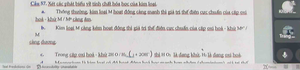 Xét sác phát kiểu xề tính shất hóa học sủa kim loại 
Thông thường, kim loại M hoạt động càng manh thì giá trì thế điện sực chuẩn của cặp oxi 
Khörif 
haá- khứ M/M° sòng âm 
b. Kim loại M sàng kém hoạt động thì giá trì thế điện sực shuẩn của cắp oxi hoá - khứ M° /
M
Trang == 
sàng dương 
c. Trong cặp 2xi hoá - khứ 2H O / H;_(_ + 2OH") thì H O: là dang khứ H: là dang 2xi hoá 
A Maonecium là kim loại có đã hoạt động hoá học mạnh hơn nhâm (sluminium) ciá trị thể 
Text Predictions: On * Accessibility: Unavailable Focus