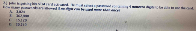 2.) John is getting his ATM card activated. He must select a password containing 4 nonzero digits to be able to use the card.
How many passwords are allowed if no digit can be used more than once?
A. 3,024
B. 362,880
C. 15,120
D. 30,240