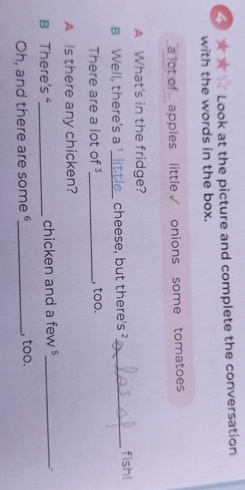 Look at the picture and complete the conversation 
with the words in the box. 
a lot of apples little √ onions some tomatoes 
A What's in the fridge? 
B Well, there's a !_ cheese, but there's ?_ 
fish! 
There are a lot of ³_ , too. 
A Is there any chicken? 
B There's'_ chicken and a few ⁵_ 
: 
Oh, and there are some °_ , too.