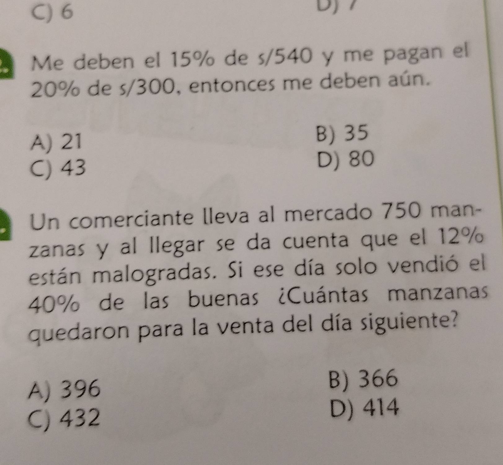 C) 6
D)
Me deben el 15% de s/540 y me pagan el
20% de s/300, entonces me deben aún.
A) 21 B) 35
C) 43
D) 80
Un comerciante lleva al mercado 750 man-
zanas y al llegar se da cuenta que el 12%
están malogradas. Si ese día solo vendió el
40% de las buenas ¿Cuántas manzanas
quedaron para la venta del día siguiente?
A) 396 B) 366
C) 432
D) 414