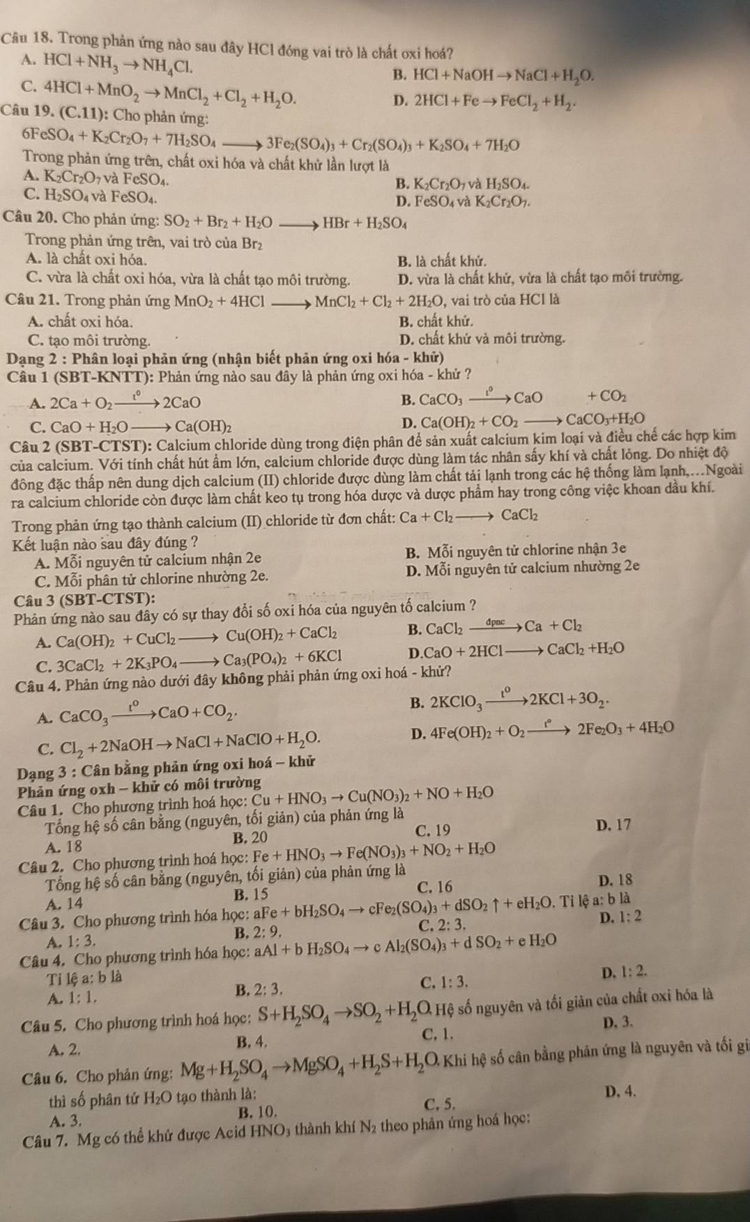Trong phản ứng nào sau đây HCl đóng vai trò là chất oxi hoá?
A. HCl+NH_3to NH_4Cl.
C. 4HCl+MnO_2to MnCl_2+Cl_2+H_2O.
B. HCl+NaOHto NaCl+H_2O.
D. 2HCl+Feto FeCl_2+H_2.
Câu 19.(C.11) : Cho phản ứng:
6FeSO_4+K_2Cr_2O_7+7H_2SO_4to 3Fe_2(SO_4)_3+Cr_2(SO_4)_3+K_2SO_4+7H_2O
Trong phản ứng trên, chất oxi hóa và chất khử lần lượt là
A. K_2Cr_2O_7va FeS OA
B. K_2Cr_2O_7 và H_2SO_4.
C. H_2SO_4 và FeSO_4.
D. FeSO_4 và K_2Cr_2O_7.
Câu 20. Cho phản ứng: SO_2+Br_2+H_2O HBr+H_2SO_4
Trong phản ứng trên, vai trò của Br₂
A. là chất oxi hóa. B. là chất khử.
C. vừa là chất oxi hóa, vừa là chất tạo môi trường. D. vừa là chất khứ, vừa là chất tạo môi trường.
Câu 21. Trong phản ứng MnO_2+4HCl MnCl_2+Cl_2+2H_2O , vai trò của HCl là
A. chất oxi hóa. B. chất khử.
C. tạo môi trường. D. chất khử và môi trường.
Dạng 2 : Phân loại phản ứng (nhận biết phản ứng oxi hóa - khử)
Câu 1 (SBT-KNTT): Phản ứng nào sau đây là phản ứng oxi hóa - khử ?
A. 2Ca+O_2xrightarrow 1^02CaO B. CaCO_3xrightarrow t°CaO +CO_2
C. CaO+H_2Oto Ca(OH)_2
D. Ca(OH)_2+CO_2to CaCO_3+H_2O
Câu 2 (SBT-CTST): Calcium chloride dùng trong điện phân để sản xuất calcium kim loại và điều chế các hợp kim
của calcium. Với tính chất hút ẩm lớn, calcium chloride được dùng làm tác nhân sấy khí và chất lỏng. Do nhiệt độ
đồng đặc thấp nên dung dịch calcium (II) chloride được dùng làm chất tải lạnh trong các hệ thống làm lạnh,..Ngoài
ra calcium chloride còn được làm chất keo tụ trong hóa dược và dược phẩm hay trong công việc khoan dầu khí.
Trong phản ứng tạo thành calcium (II) chloride từ đơn chất: Ca+Cl_2to CaCl_2
Kết luận nào sau đây đúng ?
A. Mỗi nguyên tử calcium nhận 2e B. Mỗi nguyên tử chlorine nhận 3e
C. Mỗi phân tử chlorine nhường 2e. D. Mỗi nguyên tử calcium nhường 2e
Câu 3(SBT-CTST):
Phản ứng nào sau đầy có sự thay đổi số oxi hóa của nguyên tố calcium ?
A. Ca(OH)_2+CuCl_2to Cu(OH)_2+CaCl_2 B. CaCl_2xrightarrow dpncCa+Cl_2
C. 3CaCl_2+2K_3PO_4to Ca_3(PO_4)_2+6KCl D. CaO+2HClto CaCl_2+H_2O
Câu 4. Phản ứng nào dưới đây không phải phản ứng oxi hoá - khử?
A. CaCO_3xrightarrow t^0CaO+CO_2.
B. 2KClO_3xrightarrow t^o2KCl+3O_2.
C. Cl_2+2NaOHto NaCl+NaClO+H_2O. D. 4Fe(OH)_2+O_2to O_22Fe_2O_3+4H_2O
Dạng 3 : Cân bằng phản ứng oxi hoá - khử
Phản ứng oxh - khử có môi trường
Câu 1. Cho phương trình hoá học: Cu+HNO_3to Cu(NO_3)_2+NO+H_2O
Tổng hệ số cân bằng (nguyên, tối giản) của phản ứng là
B. 20 C. 19 D. 17
A. 18
Câu 2. Cho phương trình hoá học: Fe+HNO_3to Fe(NO_3)_3+NO_2+H_2O
Tổng hệ số cân bằng (nguyên, tối giản) của phản ứng là
B. 15 C. 16 D. 18
A. 14
Câu 3. Cho phương trình hóa học: aFe+bH_2SO_4to cFe_2(SO_4)_3+dSO_2uparrow +eH_2O 0. Tỉ lệ a: b là
B.
C. 2:3. D. 1:2
A. 1:3.
Câu 4. Cho phương trình hóa học: aAl+bH_2SO_4to cAl_2(SO_4)_3+dSO_2+eH_2O 2:9.
Ti lea:bla C. 1:3.
D. 1:2.
A. 1:1.
B. 2:3.
Câu 5. Cho phương trình hoá học: S+H_2SO_4to SO_2+H_2O. Hệ số nguyên và tối giản của chất oxi hóa là
D. 3.
A. 2. B. 4. C. 1.
Câu 6. Cho phản ứng: Mg+H_2SO_4to MgSO_4+H_2S+H_2 O Khi hệ số cân bằng phản ứng là nguyên và tối gi
thì số phân tứ H_2O tạo thành là: D, 4.
C. 5.
A. 3. B. 10.
Câu 7. Mg có thể khử được Acid HNO₃ thành khí N₂ theo phản ứng hoá học: