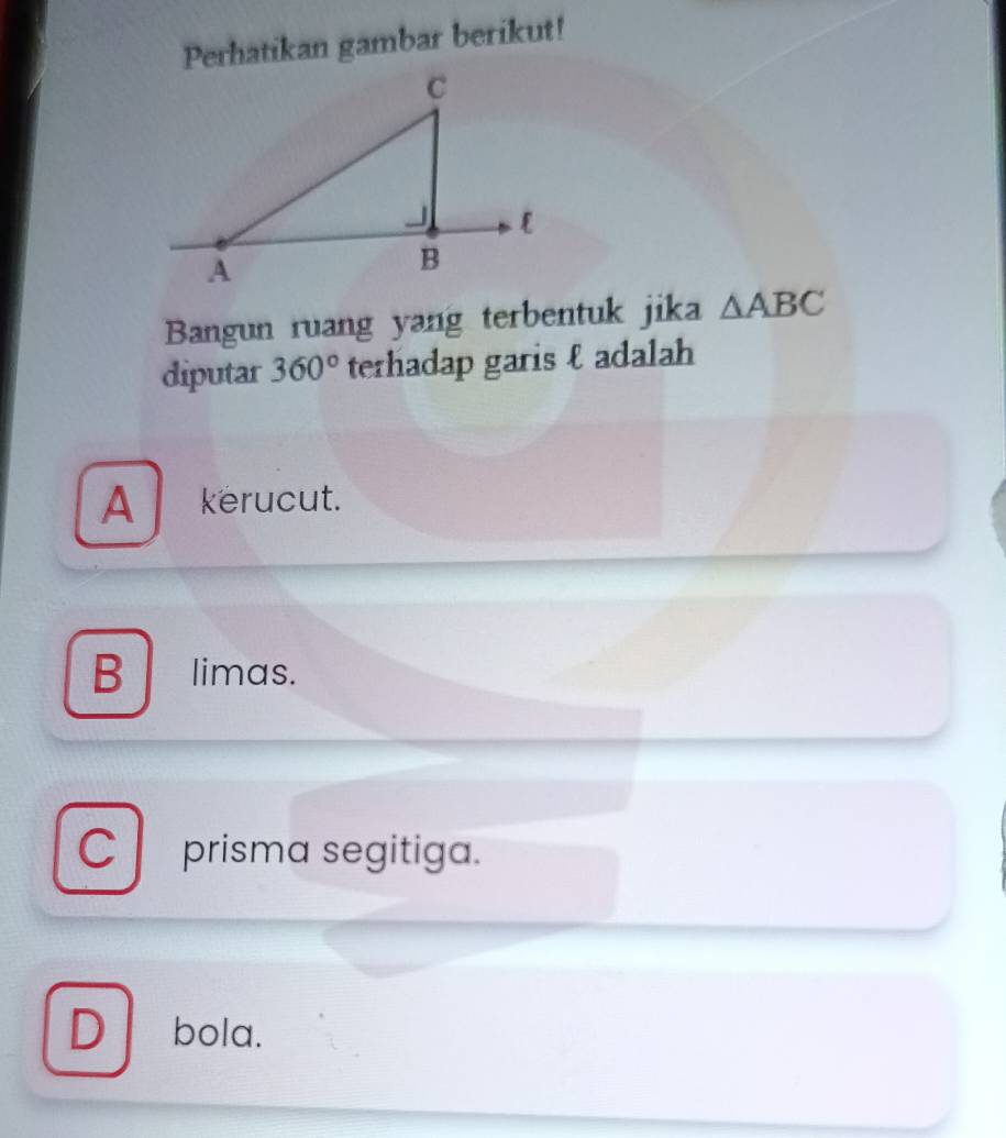 Perhatikan gambar berikut!
Bangun ruang yang terbentuk jika △ ABC
diputar 360° terhadap garis ε adalah
A kerucut.
B limas.
Cprisma segitiga.
D bola.