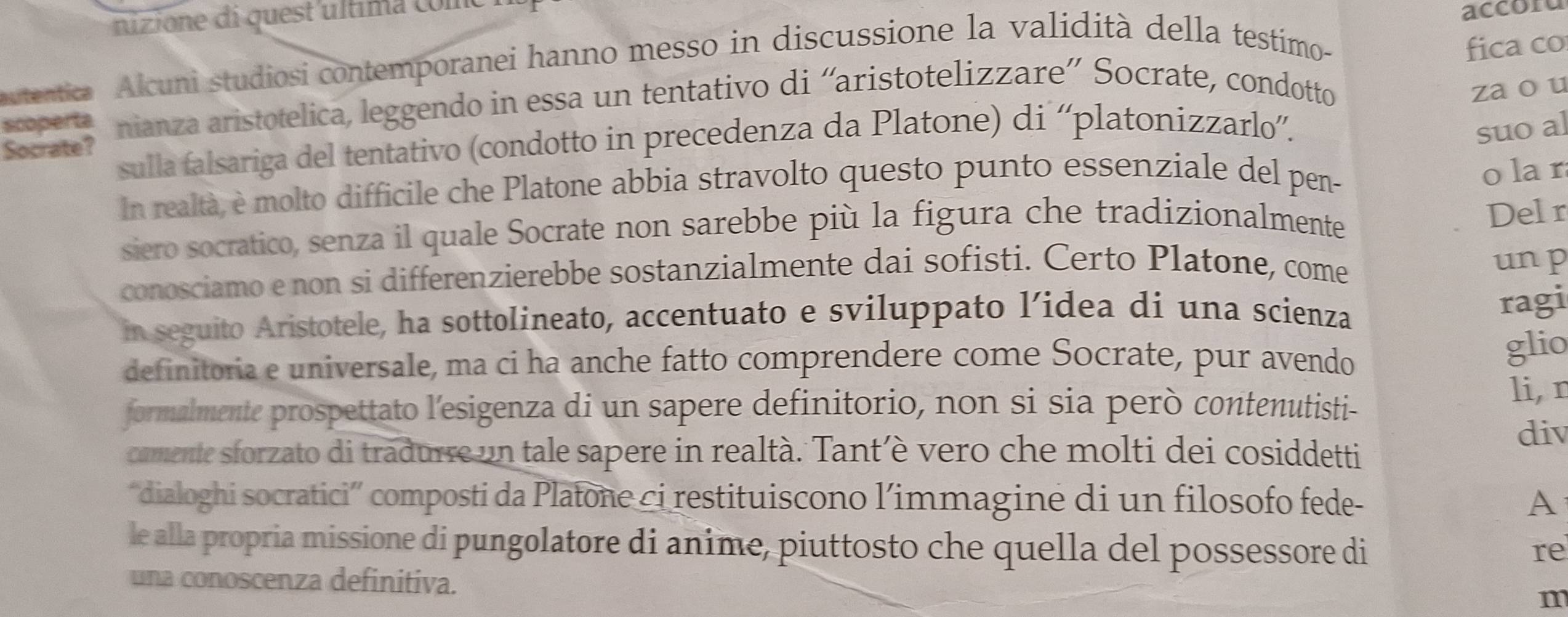 nizione di quest'ultima com 
accoru 
tentica Alcuni studiosi contemporanei hanno messo in discussione la validità della testimo- 
fica co 
scoperta nianza aristotelica, leggendo in essa un tentativo di “aristotelizzare” Socrate, condotto 
zaou 
sulla falsariga del tentativo (condotto in precedenza da Platone) di “'platonizzarlo”'. 
Socrate? 
suo al 
In realtà, è molto difficile che Platone abbia stravolto questo punto essenziale del pen- 
o la r 
siero socratico, senza il quale Socrate non sarebbe più la figura che tradizionalmente 
Delr 
conosciamo e non si differenzierebbe sostanzialmente dai sofisti. Certo Platone, come un p 
in seguito Aristotele, ha sottolineato, accentuato e sviluppato l’idea di una scienza 
ragi 
definitoria e universale, ma ci ha anche fatto comprendere come Socrate, pur avendo 
glio 
formalmente prospettato l'esigenza di un sapere definitorio, non si sia però contenutisti- 
li, r 
camente sforzato di tradurre un tale sapere in realtà. Tant’è vero che molti dei cosiddetti 
div 
“dialoghi socratici” composti da Platone ci restituiscono l’immagine di un filosofo fede- A 
le alla propria missione di pungolatore di anime, piuttosto che quella del possessore di re 
una conoscenza definitiva. m