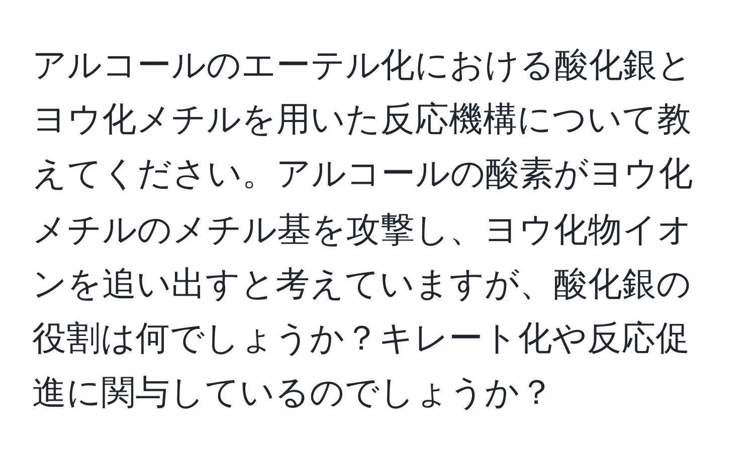 アルコールのエーテル化における酸化銀とヨウ化メチルを用いた反応機構について教えてください。アルコールの酸素がヨウ化メチルのメチル基を攻撃し、ヨウ化物イオンを追い出すと考えていますが、酸化銀の役割は何でしょうか？キレート化や反応促進に関与しているのでしょうか？