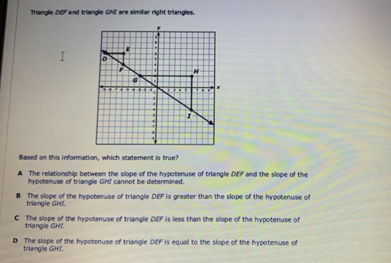 Triangle DEF and triangle GH7 are similar right triangles.
y
*
E
D
, H
G a
9 -7 4 -5 4 -, -2 a a , 4 5 , x
- -2
- -3
4
-, I
-6
-,
,
Based on this information, which statement is true?
A The relationship between the slope of the hypotenuse of triangle DEF and the slope of the
hypotenuse of triangle GHI cannot be determined.
B The slope of the hypotenuse of triangle DEF is greater than the slope of the hypotenuse of
triangle GHI.
C The slope of the hypotenuse of triangle DEF is less than the slope of the hypotenuse of
triangle GHI.
D The slope of the hypotenuse of triangle DEF is equal to the slope of the hypotenuse of
triangle GHI.