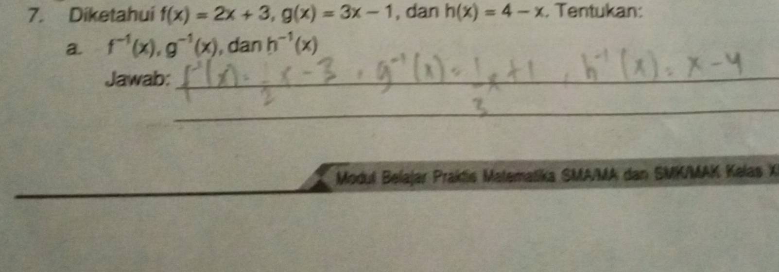 Diketahui f(x)=2x+3, g(x)=3x-1 , dan h(x)=4-x. Tentukan: 
a f^(-1)(x), g^(-1)(x) , dan h^(-1)(x)
Jawab:_ 
_ 
_ 
_ 
Modul Belajar Praktís Matematika SMA/MA dan SMK/MAK Kelas X