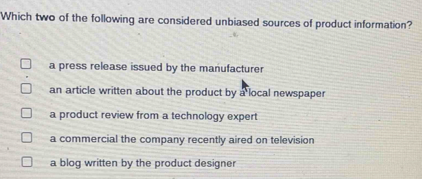 Which two of the following are considered unbiased sources of product information?
a press release issued by the manufacturer
an article written about the product by a local newspaper
a product review from a technology expert
a commercial the company recently aired on television
a blog written by the product designer