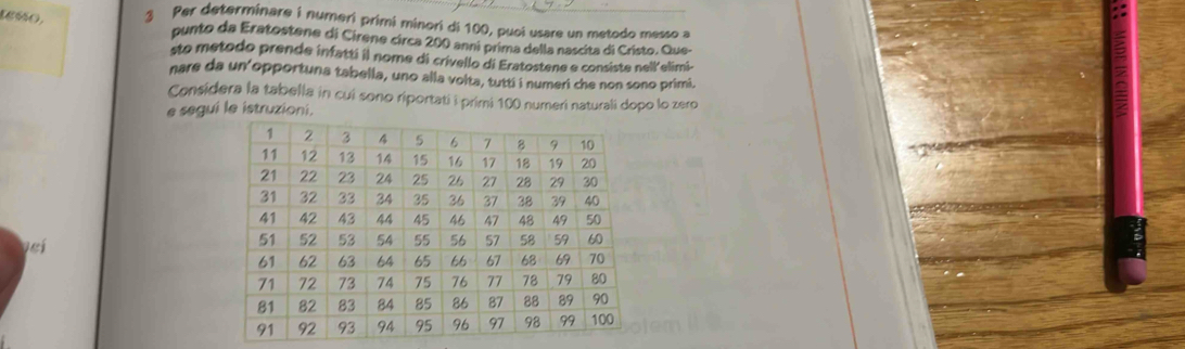 1gss0, 3 Per determinare i numeri primi minori di 100, puoi usare un metodo messo a 
punto da Eratostene di Cirene circa 200 anni prima della nascita di Cristo. Que- 
ste metodo prende infatti il nome di crivello di Eratostene e consiste nell'elimi- 
nare da un opportuna tabella, uno alla volta, tutti i numeri che non sono primi. 
Considera la tabella in cui sono riportati i primi 100 numeri naturali dopo lo zero 
e segui le istruzioni. 
veí