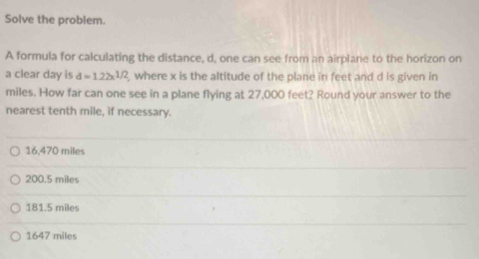 Solve the problem.
A formula for calculating the distance, d, one can see from an airplane to the horizon on
a clear day is d=1.22x^(1/2) , where x is the altitude of the plane in feet and d is given in
miles. How far can one see in a plane flying at 27,000 feet? Round your answer to the
nearest tenth mile, if necessary.
16,470 miles
200.5 miles
181.5 miles
1647 miles