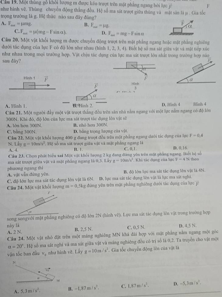 Cầu 19. Một thùng gổ khối lượng m được kéo trượt trên mặt phẳng ngang bởi lực 7
F
như hình vẽ. Thùng chuyển động thẳng đều. Hệ số ma sát trượt giữa thùng và mặt sản là μ . Gia tốc
trọng trường là g. Hệ thức nào sau đây đúng?
A. F_max=mu mg. B. F_mit=mu g.
vector F
α
C. F_mat=mu (mg-Fsin alpha ). D. F_mat=mg-Fsin alpha
Câu 20. Một vật khối lượng m được chuyển động trượt trên mặt phẳng ngang hoặc mặt phẳng nghiêng
dưới tác dụng của lực F có độ lớn như nhau (hình 1 ,2,3,4) ). Biết hệ số ma sát giữa vật và mặt tiếp xúc
như nhau trong mọi trường hợp. Vật chịu tác dụng của lực ma sát trượt lớn nhất trong trường hợp nào
sau đây?
Hình 1 vector F F
vector F
Hình
3
α
A. Hình 1. PMinh 2. D. Hinh 4 Hình 4
Câu 21. Một người đầy một vật trượt thẳng đều trên sản nhà nằm ngang với một lực nằm ngang có độ lớn
300N. Khi đó, độ lớn của lực ma sát trượt tác dụng lên vật sẽ
A. lớn hơn 300N. B. nhỏ hơn 300N.
C. bằng 300N. D. bằng trọng lượng của vật.
Câu 22. Một vật khối lượng 400 g đang trượt đều trên mặt phẳng ngang dưới tác dụng của lực F=0,4
N. Lấy g=10m/s^2. Hệ số ma sát trượt giữa vật và mặt phẳng ngang là
A. 4. B. 1. C. 0, 1 . D. 0,16.
Câu 23. Chọn phát biểu sai Một vật khối lượng 2 kg đang đứng yên trên mặt phẳng ngang. Biết hệ số
ma sát trượt giữa vật và mặt phẳng ngang là 0,3. Lấy g=10m/s^2 Khi tác dụng của lực F=4N theo
phương ngang thì
A. vật vẫn đứng yên. B. độ lớn lực ma sát tác dụng lên vật là 4N.
C. độ lớn lực ma sát tác dụng lên vật là 6N. D. lực ma sát tác dụng lên vật là lực ma sát nghi.
Câu 24. Một vật khối lượng m=0,5kg đứng yên trên mặt phẳng nghiêng dưới tác dụng của lực vector F
F
a
song songvới mặt phẳng nghiêng có độ lớn 2N (hình vẽ). Lực ma sát tác dụng lên vật trong trường hợp
này là D. 4,5 N.
A. 2 N. B. 2,5 N. C. 0,5 N.
Câu 24. Một vật nhỏ đặt trên một máng nghiêng MN khá dài hợp với mặt phẳng nằm ngang một góc
alpha =20°. Hệ số ma sát nghỉ và ma sát giữa vật và máng nghiêng đều có trị số là 0,2. Ta truyền cho vật một
vận tốc ban đầu V_0 như hình vẽ. Lấy g=10m/s^2. Gia tốc chuyển động lên của vật là
N
o M
A. 5,3m/s^2. B. -1,87m/s^2. C. 1,87m/s^2. D. -5,3m/s^2.