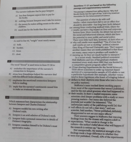 are based on the following
The narrator indicates that he pays Sempere pessage and supplementary material.
A) less than Sempere expects him to pay for This passage is adapted from Jeffrey Mervis, "Why Hull
Results Rarely See the Light of Cay." 02014 by American
the books . Association for the Advancement of Science.
The question of what to do with no?
B) nothing, because Sempere won't take his money. results—when researchers faill to see an effect that
C) the money he makes selling sweets to the other should be detectable—has long been hotly debated
children.
D) much less for the books than they are worth. toe among those conducting medical trials, where the
s results can have a big impact on lives and corporate
bottomn lines. More recently, the debate has spread to
the social and behavioral sciences, which also have
As used in line 44, "weight" most nearly means the potential to sway public and social policy.
There were little hard dats, however, on how ofsen or
A) bulk 1o why null results were squeliched. "Yes, it's true that
nll results are not as exciting," political scientist
Gary King of Harvard University says. "But I suspect
j) burden. another reason they are rarely published is that there
C) force. are many, many ways to produce null resalts by
D) clout. 15 messing up. So they are much harder to interpret."
In a recent study, Stanford political economist
Neil Malhotra and two of his graduate students
9
examined every study since 2002 that was funded by
The word "friend" is used twice in lines 57-58 to a competitive grants program called TESS
A) underline the importance of the narrator's 26 (Time-sharing Experiments for the Social Sciences).
TESS allows scientists to order up Internet-based
connection to Sempere. surveys of a representative sample of US adults to test
with his difficult home situation. a particular hypothesis (for example, whether voters
B) stress how friendships helped the narrator deal tend to favor legislators who boast of bringing federal
C) emphasize the emotional connection Sempere 25 dollars to their districts over those who tout a focus
feels to reading. on policy matters). Malhotra's team tracked down working pepers
D) imply that the narrator's sentiments caused him from most of the experiments that weren't published.
to make an irrational decision and for the rest asked grantees what had happened to
30 their results. In their e-mailed responses, some
scientists cited deeper problems with a study or more
10 pressing matters--but many also believed the
Which statement best characterizes the relationship journals just wouldn't be interested. "The
unfortunate reality of the publishing world [is] that
between Sempere and Charles Dickens? 35 null effects do not tell a clear story," said one
A) Sempere models his own writing after scientist. Said another, "Never published, definitely
Dickens's style. disappointed to not see any major effects."
Their answers suggest to Malhotra that rescuing
B) Sempere is an avid admirer of Dickens's work. findings from the file drawer will require a shift in
C) Sempere feels a personal connection to details of 40 expectations. "What needs to change is the
Dickens's biography. culture—the author's belief about what will happen if
D) Sempere considers himself to be Dickens's most the research is written up," he says.
appreciative reader. Not unexpectedly, the statistical strength of the
findings made a huge difference in whether they 
45 were ever published. Overall, 42% of the experiments