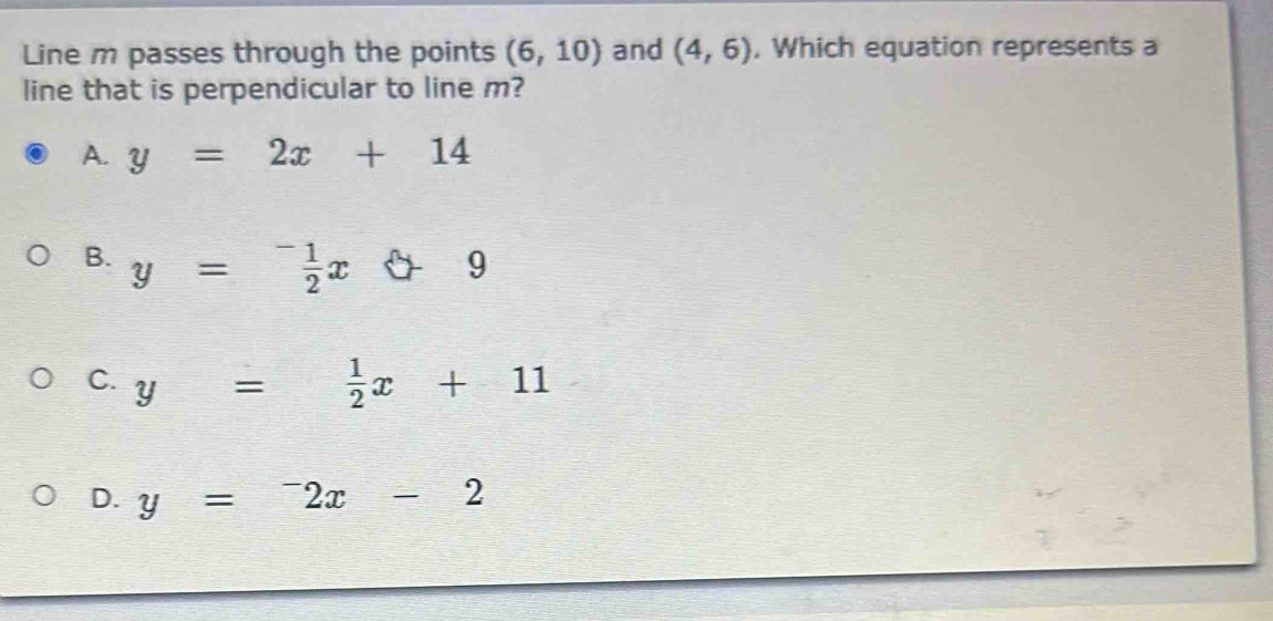 Line m passes through the points (6,10) and (4,6) , Which equation represents a
line that is perpendicular to line m?
A. y=2x+14
B. y= (-1)/2 x 6+9
C. y= 1/2 x+11
D. y=^-2x-2