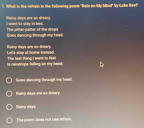 What is the refrain in the following poem 'Rain on My Mind" by Luke See?
Rainy days are so dreary.
I want to stay in bed.
The pitter-patter of the drops
Goes dancing through my head.
Rainy days are so dreary.
Let's stay at home instead.
The last thing I want to feel
Is raindrops falling on my head.
Goes dancing through my head.
Rainy days are so dreary.
Rainy days
The poem does not use refrain.