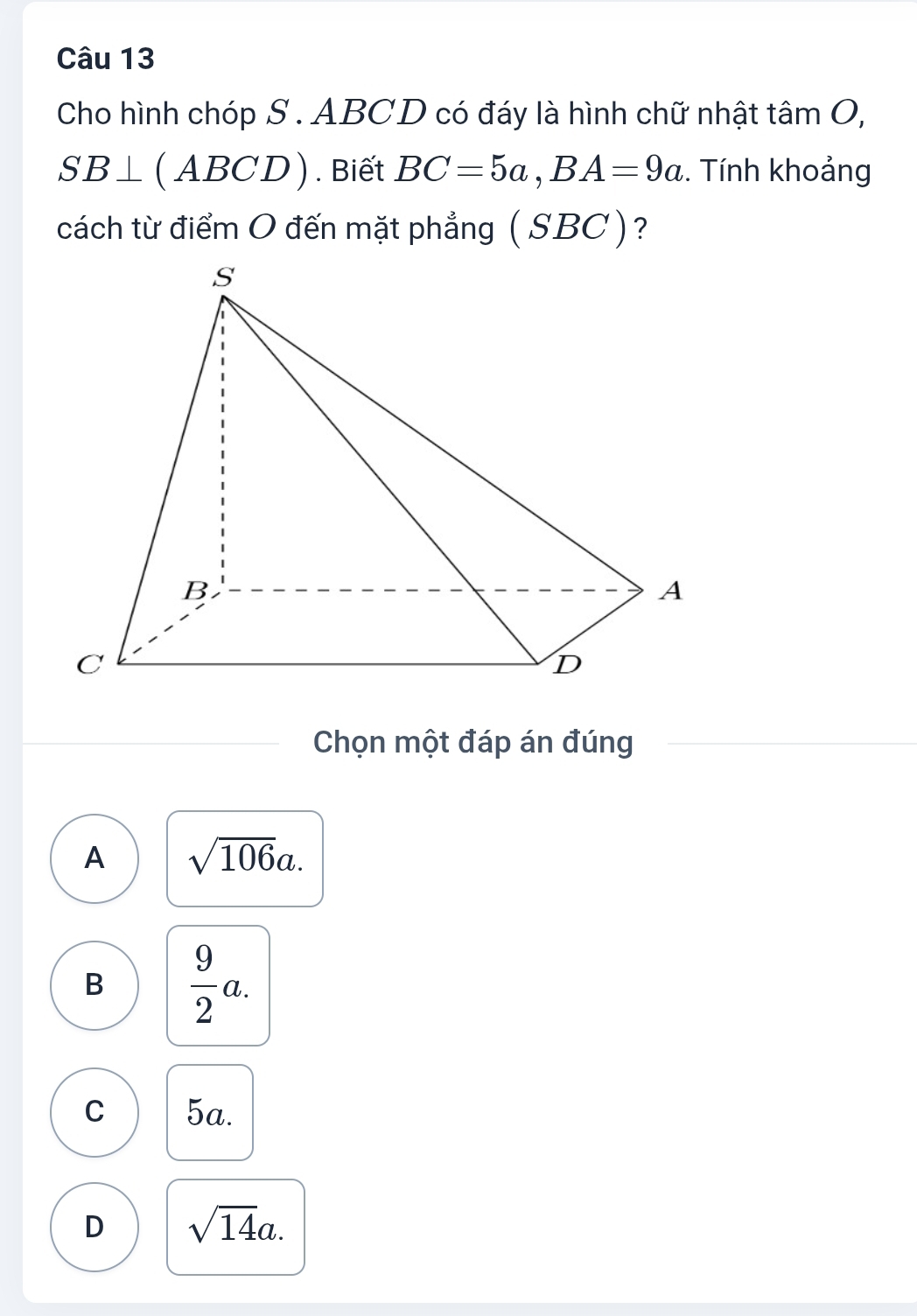 Cho hình chóp S . ABCD có đáy là hình chữ nhật tâm O,
SB⊥ (ABCD). Biết BC=5a, BA=9a. Tính khoảng
cách từ điểm O đến mặt phẳng ( SBC)?
Chọn một đáp án đúng
A sqrt(106)a.
B  9/2 a.
C 5a.
D sqrt(14)a.