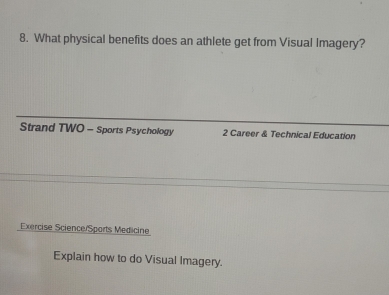 What physical benefits does an athlete get from Visual Imagery? 
Strand TWO - Sports Psychology 2 Career & Technical Education 
Exercise Science/Sports Medicine 
Explain how to do Visual Imagery.