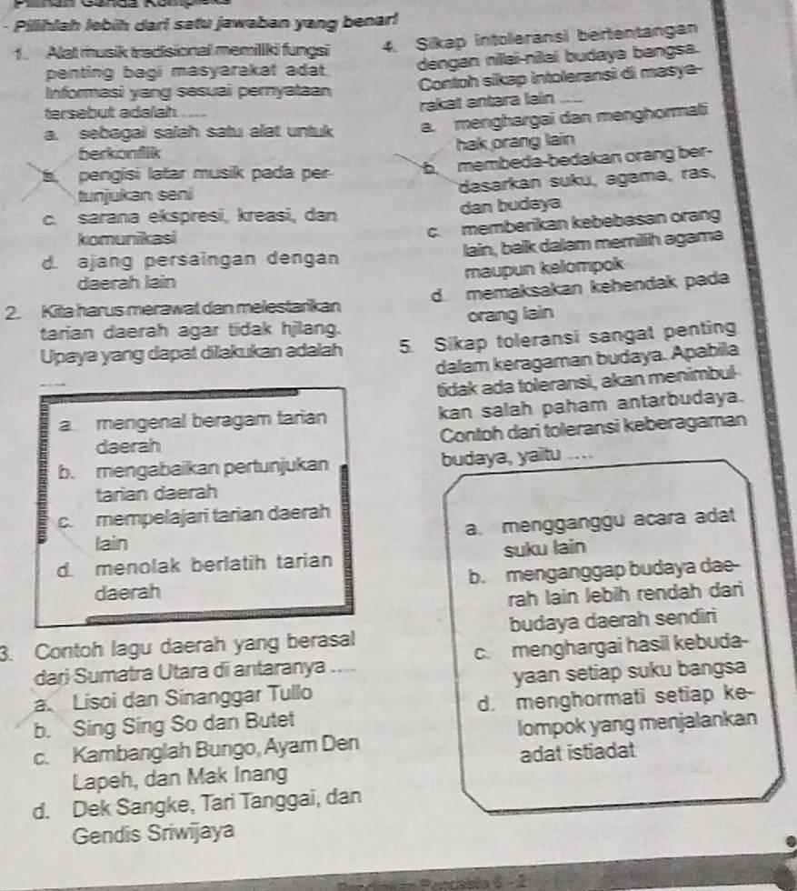 Pilihlah lebih darl satu jawaban yang benar!
1. Alat musik tradisional memillki fungsi 4. Sikap intoleransi bertentangan
penting bagi masyarakat adat déngan nillai-nilaí budaya bangsa.
Informasi yang sesuai pernyataan Contoh sikap intoleransi di masye-
tersebut adalah. .
rakät antara lain
a. sebagai salah satu alat untuk a. menghargai dan menghormali
berkonflik
hak orang lain
t pengisi latar musik pada per 5 membeda-bedakan orang ber-
tunjukan seni dasarkan suku, agamá, ras,
c. sarana ekspresi, kreasi, dan dan budeya
komunikasi
c. memberikan kebebasan orang
d. ajang persaingan dengan lain, balk dalam memillih agama
maupun kelompok
daerah lain
2. Kila harus merawat dan melestarikan d. memaksakan kehendak pada
tarian daerah agar tidak hjilang. orang lain
Upaya yang dapat dilakukan adalah 5. Sikap toleransi sangat penting
dalam keragaman budaya. Apabila
_
tidak ada toleransi, akan menimbul
a mengenal beragam farian kan salah paham antarbudaya.
daerah Contoh dari toleransi keberagaman
b. mengabaikan pertunjukan budaya, yaitu ....
tarian daerah
c. mempelajari tarian daerah
a. mengganggu acara adat
lain
d. menolak berlatih tarian suku lain
daerah b. menganggap budaya dae-
rah lain lebih rendah dari
3. Contoh lagu daerah yang berasal budaya daerah sendiri
dari Sumatra Utara di antaranya .... c. menghargai hasil kebuda-
a. Lisoi dan Sinanggar Tullo _yaan setiap suku bangsa
b. Sing Sing So dan Butet d. menghormati setiap ke-
c. Kambanglah Bungo, Ayam Den lompok yang menjalankan
Lapeh, dan Mak Inang adat istiadat
d. Dek Sangke, Tari Tanggai, dan
Gendis Sriwijaya
Pencissta 5 - 2