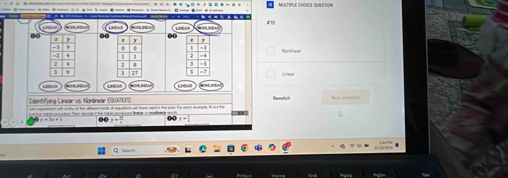 QUESTION
---------- 。-

#10
NOHLINEA LIHEAR LEHEAR MOMLIMEAR
0
00
a
Nonlinear



Linear
LEAR LIHEAR VOHLIHEA LIMEAR NOHLIMEAR
Rewatch
Identifying Linear vs. Nonlinear EQUATIONS Next question
Let's expesment with a few of the different unds of equations we have used in the past. For each example, fill out the
luniction table provided. Then decide if the table produced llinear or nonlinear resuth
y=3x+1 00 y= 10/x  0 y= x/2 
Search 11/18/2024 S:44 PM
d PrtScn Home PqUp PgDn