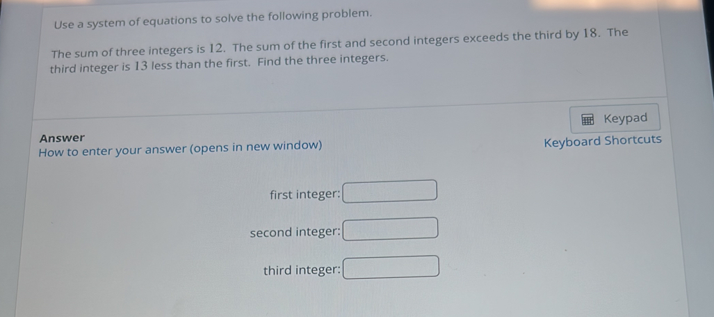 Use a system of equations to solve the following problem.
The sum of three integers is 12. The sum of the first and second integers exceeds the third by 18. The
third integer is 13 less than the first. Find the three integers.
Keypad
Answer
How to enter your answer (opens in new window) Keyboard Shortcuts
first integer: □
second integer: □
third integer: □