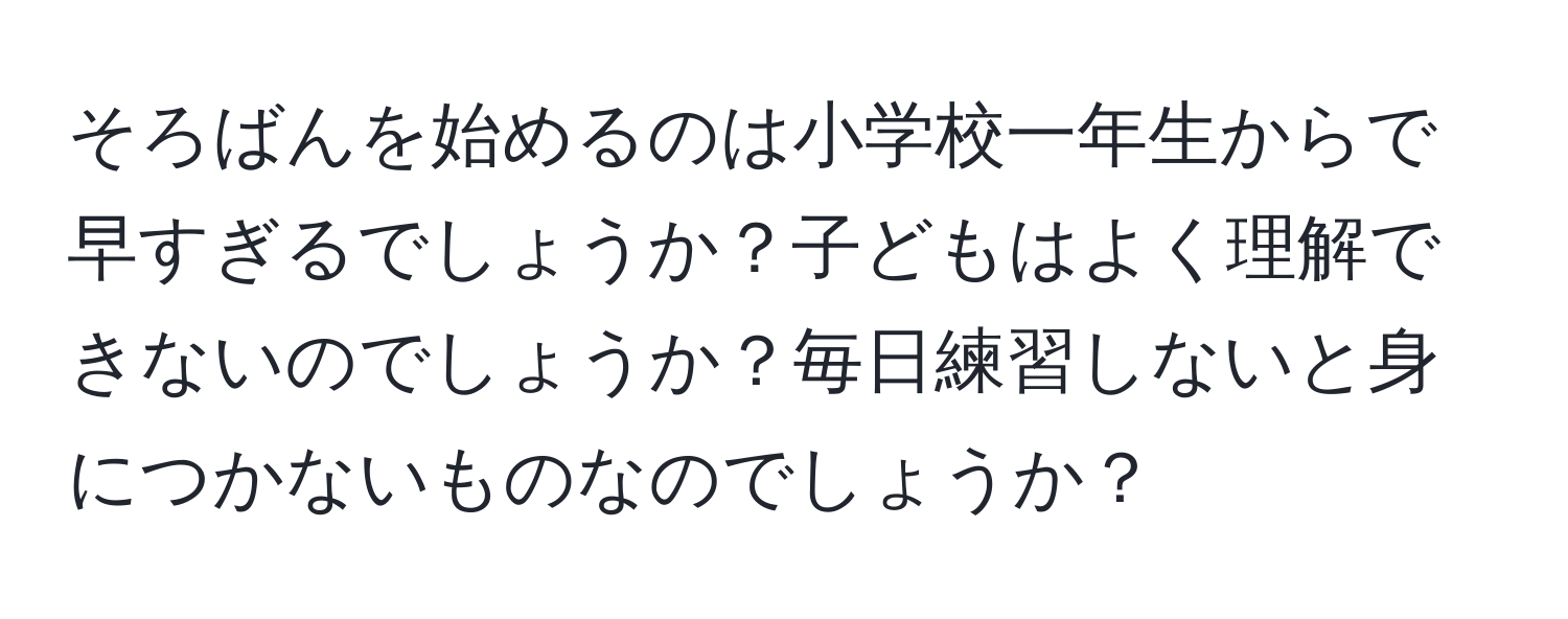 そろばんを始めるのは小学校一年生からで早すぎるでしょうか？子どもはよく理解できないのでしょうか？毎日練習しないと身につかないものなのでしょうか？