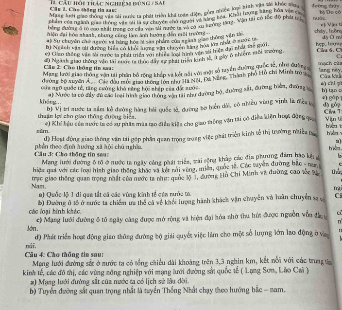 cÂU hỏi trÁc nghIệM đúnG / SAi đường thủy.
Câu 1. Cho thông tin sau:
Mạng lưới giao thông vận tải nước ta phát triển khá toàn diện, gồm nhiều loại hình vận tải khác nhau s
phẩm của ngành giao thông vận tải là sự chuyên chở người và hàng hóa. Khối lượng hàng hóa vận chy b) Do có
đằng đường ô tô cao nhất trong cơ cầu vận tải nước ta và có xu hướng tăng. Vận tải có tốc độ phát triể nước.
c) Vận t
hiện đại hóa nhanh, nhưng cũng làm ảnh hưởng đến môi trường chảy, luồn
a) Sự chuyên chở người và hàng hóa là sản phẩm của ngành giao thông vận tải d) Ở mi
b) Ngành vận tải đường biển có khối lượng vận chuyển hàng hóa lớn nhất ở nước ta.
c) Giao thông vận tải nước ta phát triển với nhiều loại hình vận tải hiện đại nhất thế giới. hẹp, lượng
C
d) Ngành giao thông vận tải nước ta thúc đầy sự phát triển kinh tế, ít gây ô nhiễm môi trường Câu 6. Cl
Câu 2: Cho thông tin sau:
Mạng lưới giao thống vận tải phân bố rộng khắp và kết nối với một số tuyến đường quốc tế, như đường mạch của lang này,
đường bộ xuyên Á,... Các đầu mối giao thông lớn như Hà Nội, Đà Nẵng, Thành phố Hồ chí Minh trở tha Cửa khả
cửa ngõ quốc tế, tăng cường khả năng hội nhập của đất nước. a) chi ph b) tạo c
a) Nước ta có đầy đủ các loại hình giao thông vận tài như đường bộ, đường sắt, đường biển, đường hà
c) góp 
không... d) góp
b) Vị trí nước ta nằm kể đường hàng hải quốc tế, đường bờ biển dài, có nhiều vũng vịnh là điều k  Câu 7:
thuận lợi cho giao thông đường biển. Vận tả
c) Khí hậu của nước ta có sự phân mùa tạo điều kiện cho giao thông vận tài có điều kiện hoạt động qua biển t
năm.
d) Hoạt động giao thông vận tải góp phần quan trọng trong việc phát triển kinh tế thị trường nhiều thà biển
a)
phần theo định hướng xã hội chủ nghĩa. biển.
Câu 3: Cho thông tin sau: b
Mạng lưới đường ô tô ở nước ta ngày cảng phát triển, trải rộng khắp các địa phương đảm bảo kết n
hiệu quả với các loại hình giao thông khác và kết nổi vùng, miên, quốc tế. Các tuyến đường bắc - nam c
trục giao thông quan trọng nhất của nước ta như: quốc lộ 1, đường Hồ Chí Minh và đường cao tốc Bắc thấp
Nam.
ng
a) Quốc lộ 1 đi qua tất cả các vùng kinh tế của nước ta.
b) Đường ô tô ở nước ta chiếm ưu thể cả về khối lượng hành khách vận chuyển và luân chuyển so vô C
các loại hình khác.
c) Mạng lưới đường ô tô ngày càng được mở rộng và hiện đại hóa nhờ thu hút được nguồn vốn đầu cô
n
lớn.
d) Phát triển hoạt động giao thông đường bộ giải quyết việc làm cho một số lượng lớn lao động ở vùn n
núi.
Câu 4: Cho thông tin sau:
Mạng lưới đường sắt ở nước ta có tổng chiều dài khoảng trên 3,3 nghìn km, kết nối với các trung tảm
kinh tế, các đô thị, các vùng nông nghiệp với mạng lưới đường sắt quốc tế ( Lạng Sơn, Lào Cai )
a) Mạng lưới đường sắt của nước ta có lịch sử lâu đời.
b) Tuyến đường sắt quan trọng nhất là tuyến Thống Nhất chạy theo hướng bắc - nam.