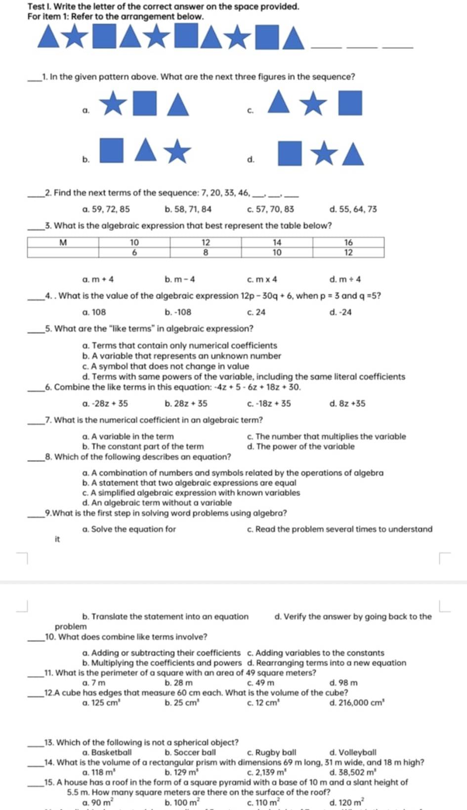 Test I. Write the letter of the correct answer on the space provided.
For item 1: Refer to the arrangement below.
_
_
_
_
1. In the given pattern above. What are the next three figures in the sequence?
a,
C.
b.
d.
_2. Find the next terms of the sequence: 7, 20, 33, 46,_
__
a. 59, 72, 85 b. 58, 71, 84 c. 57, 70, 83 d. 55, 64, 73
3. What is the algebraic expression that best represent the table below?
a. m+4 b. m-4 C. m* 4 d. m/ 4
_4. . What is the value of the algebraic expression 12p-30q+6 , when p=3 and q=5
a. 108 b. -108 c. 24 d. -24
_5. What are the “like terms” in algebraic expression?
a. Terms that contain only numerical coefficients
b. A variable that represents an unknown number
c. A symbol that does not change in value
d. Terms with same powers of the variable, including the same literal coefficients
_6. Combine the like terms in this equation: -4z+5-6z+18z+30.
a. -28z+35 b. 28z+35 C. -18z+35 d. 8z+35
7. What is the numerical coefficient in an algebraic term?
a. A variable in the term c. The number that multiplies the variable
b. The constant part of the term d. The power of the variable
_8. Which of the following describes an equation?
a. A combination of numbers and symbols related by the operations of algebra
b. A statement that two algebraic expressions are equal
c. A simplified algebraic expression with known variables
d. An algebraic term without a variable
_9.What is the first step in solving word problems using algebra?
a. Solve the equation for c. Read the problem several times to understand
it
b. Translate the statement into an equation d. Verify the answer by going back to the
problem
_10. What does combine like terms involve?
a. Adding or subtracting their coefficients c. Adding variables to the constants
b. Multiplying the coefficients and powers d. Rearranging terms into a new equation
11. What is the perimeter of a square with an area of 49 square meters? d. 98 m
a. 7 m b. 28 m c. 49 m
_12.A cube has edges that measure 60 cm each. What is the volume of the cube?
a. 125cm^3 b. 25cm^3 C 12cm^3 d. 216,000cm^3
_13. Which of the following is not a spherical object?
a. Basketball b. Soccer ball c. Rugby ball d. Volleyball
_14. What is the volume of a rectangular prism with dimensions 69 m long, 31 m wide, and 18 m high?
a 118m^5 b. 129m^3 C 2,139m^1 d 38,502m^3
_15. A house has a roof in the form of a square pyramid with a base of 10 m and a slant height of
5.5 m. How many square meters are there on the surface of the roof?
a. 90m^2 b. 100m^2 C. 110m^2 d. 120m^2