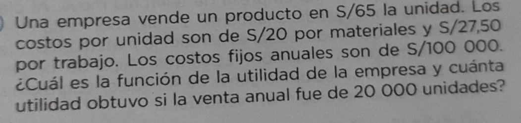 Una empresa vende un producto en S/65 la unidad. Los 
costos por unidad son de S/20 por materiales y S/27,50
por trabajo. Los costos fijos anuales son de S/100 000. 
¿Cuál es la función de la utilidad de la empresa y cuánta 
utilidad obtuvo si la venta anual fue de 20 000 unidades?