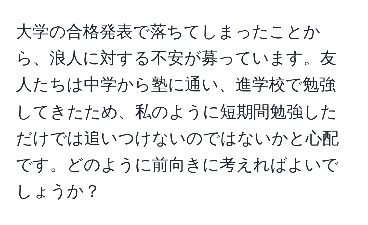 大学の合格発表で落ちてしまったことから、浪人に対する不安が募っています。友人たちは中学から塾に通い、進学校で勉強してきたため、私のように短期間勉強しただけでは追いつけないのではないかと心配です。どのように前向きに考えればよいでしょうか？