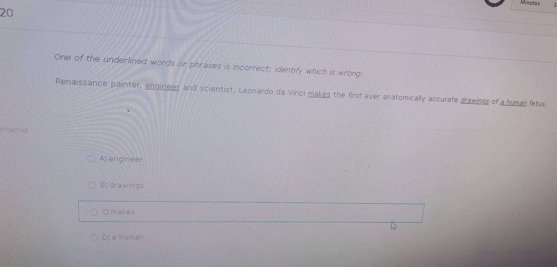 Minutas
20
One of the underlined words or phrases is incorrect; identify which is wrong:
Renaissance painter, engineer and scientist, Leonardo da Vinci makes the first ever anatomically accurate drawings of a human fetus.
A) engineer
B) drawings
C) makes
D) a human